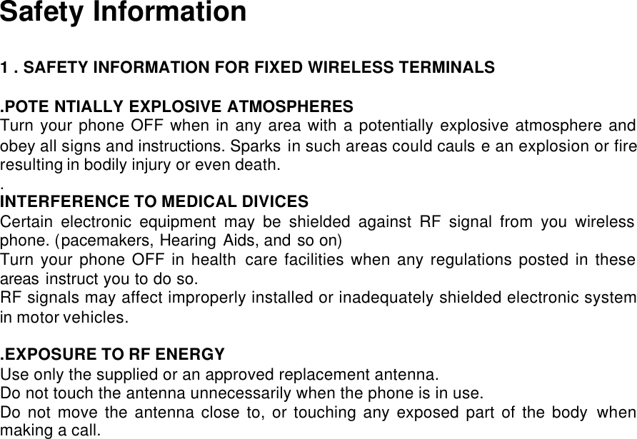  Safety Information  1 . SAFETY INFORMATION FOR FIXED WIRELESS TERMINALS  .POTE NTIALLY EXPLOSIVE ATMOSPHERES Turn your phone OFF when in any area with a potentially explosive atmosphere and obey all signs and instructions. Sparks in such areas could cauls e an explosion or fire resulting in bodily injury or even death. . INTERFERENCE TO MEDICAL DIVICES Certain electronic equipment may be shielded against RF signal from you wireless phone. (pacemakers, Hearing Aids, and so on) Turn your phone OFF in health care facilities when any regulations posted in these areas instruct you to do so. RF signals may affect improperly installed or inadequately shielded electronic system in motor vehicles.  .EXPOSURE TO RF ENERGY Use only the supplied or an approved replacement antenna.  Do not touch the antenna unnecessarily when the phone is in use. Do not move the antenna close to, or touching any exposed part of the body when making a call.  