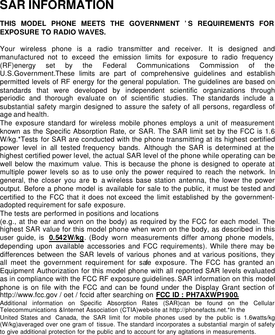  SAR INFORMATION  THIS MODEL PHONE MEETS THE GOVERNMENT ’S REQUIREMENTS FOR EXPOSURE TO RADIO WAVES.  Your wireless phone is a radio transmitter and receiver. It is designed and manufactured not to exceed the emission limits for exposure to radio frequency (RF)energy set by the Federal Communications Commission of the   U.S.Government.These limits are part of comprehensive guidelines and establish permitted levels of RF energy for the general population. The guidelines are based on standards that were developed by independent scientific organizations through periodic and thorough evaluate on of scientific studies. The standards include a substantial safety margin designed to assure the safety of all persons, regardless of age and health. The exposure standard for wireless mobile phones employs a unit of measurement known as the Specific Absorption Rate, or SAR. The SAR limit set by the FCC is 1.6 W/kg.*Tests for SAR are conducted with the phone transmitting at its highest certified power level in all tested frequency  bands. Although the SAR is determined at the highest certified power level, the actual SAR level of the phone while operating can be well below the maximum value. This is because the phone is designed to operate at multiple power levels so as to use only the power required to reach the network. In general, the closer you are to a wireless base station antenna, the lower the power output. Before a phone model is available for sale to the public, it must be tested and certified to the FCC that it does not exceed the limit established by the government-adopted requirement for safe exposure.   The tests are performed in positions and locations  (e.g., at the ear and worn on the body) as required by the FCC for each model. The highest SAR value for this model phone when worn on the body, as described in this user guide, is  0.542W/kg. (Body worn measurements differ among phone models, depending upon available accessories and FCC requirements). While there may be differences between the SAR levels of various phones and at various positions, they all meet the government requirement for safe exposure. The FCC has granted an Equipment Authorization for this model phone with all reported SAR levels evaluated as in compliance with the FCC RF exposure guidelines. SAR information on this model phone is on file with the FCC and can be found under the Display Grant section of http://www.fcc.gov / oet / fccid after searching on FCC ID : PH7AXWP1900. Additional information on Specific Absorption Rates (SAR)can be found on the Cellular Telecommunications &amp;Internet Association (CTIA)web-site at http://phonefacts.net.*In the United States and  Canada, the SAR limit for mobile phones used by the public is 1.6watts/kg (W/kg)averaged over one gram of  tissue. The standard incorporates a substantial margin of safety to give additional protection for the public and to account for any agitations in measurements. 