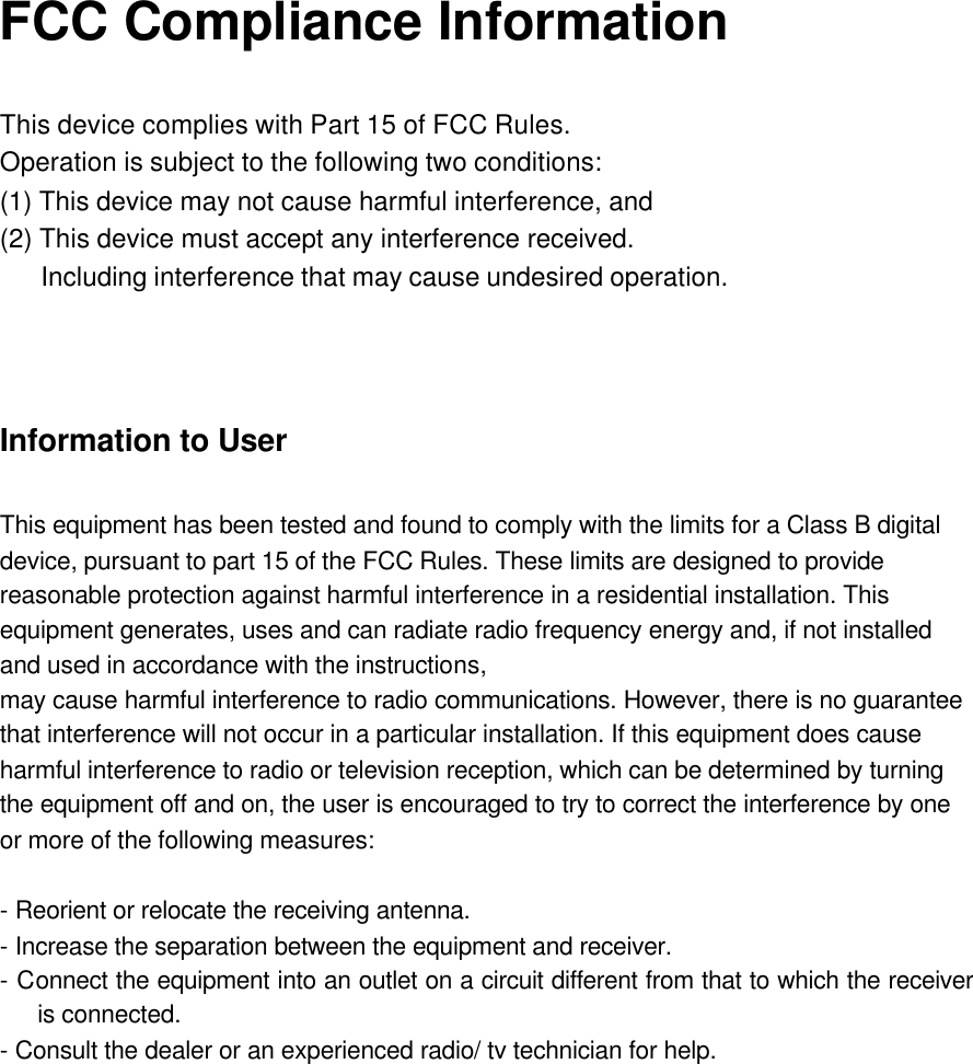 FCC Compliance Information  This device complies with Part 15 of FCC Rules. Operation is subject to the following two conditions: (1) This device may not cause harmful interference, and (2) This device must accept any interference received.    Including interference that may cause undesired operation.     Information to User  This equipment has been tested and found to comply with the limits for a Class B digital device, pursuant to part 15 of the FCC Rules. These limits are designed to provide reasonable protection against harmful interference in a residential installation. This equipment generates, uses and can radiate radio frequency energy and, if not installed and used in accordance with the instructions, may cause harmful interference to radio communications. However, there is no guarantee that interference will not occur in a particular installation. If this equipment does cause harmful interference to radio or television reception, which can be determined by turning the equipment off and on, the user is encouraged to try to correct the interference by one or more of the following measures:  - Reorient or relocate the receiving antenna. - Increase the separation between the equipment and receiver. - Connect the equipment into an outlet on a circuit different from that to which the receiver is connected. - Consult the dealer or an experienced radio/ tv technician for help.  