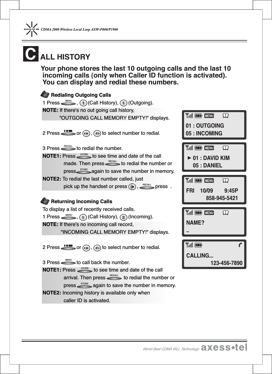 CDMA 2000 Wireless Local Loop AXW-P800/P1900Redialing Outgoing Calls1 Press , (Call History), (Outgoing).NOTE: If there&apos;s no out going call history,&quot;OUTGOING CALL MEMORY EMPTY!&quot; displays.2 Press or , to select number to redial.3 Press to redial the number.NOTE1: Press to see time and date of the callmade. Then press to redial the number orpress again to save the number in memory.NOTE2: To redial the last number called, justpick up the handset or press , press .Returning Incoming CallsTo display a list of recently received calls.1 Press , (Call History), (Incoming).NOTE: If there&apos;s no incoming call record,&quot;INCOMING CALL MEMORY EMPTY!&quot; displays.2 Press or , to select number to redial.3 Press to call back the number.NOTE1: Press to see time and date of the callarrival. Then press to redial the number orpress again to save the number in memory.NOTE2: Incoming history is available only whencaller ID is activated.ALL HISTORYCYour phone stores the last 10 outgoing calls and the last 10incoming calls (only when Caller ID function is activated).You can display and redial these numbers.World Best CDMA WLL Technology211 1RECALLRECALLRECALLRECALLSTORESTORESTORESTOREMENUMENUMENU12546890#37MENUCLEARSTORERECALLPOWERMESSAGEABCDEFGHI JKLMNOPQRSTUVWXYZOPER12546890#37MENUCLEARSTORERECALLPOWERMESSAGEABCDEFGHIJKLMNOPQRSTUVWXYZOPERNAME?01 : OUTGOING05 : INCOMING01 : DAVID KIM05 : DANIELFRI 10/09 9:45P858-945-5421CALLING...123-456-7890