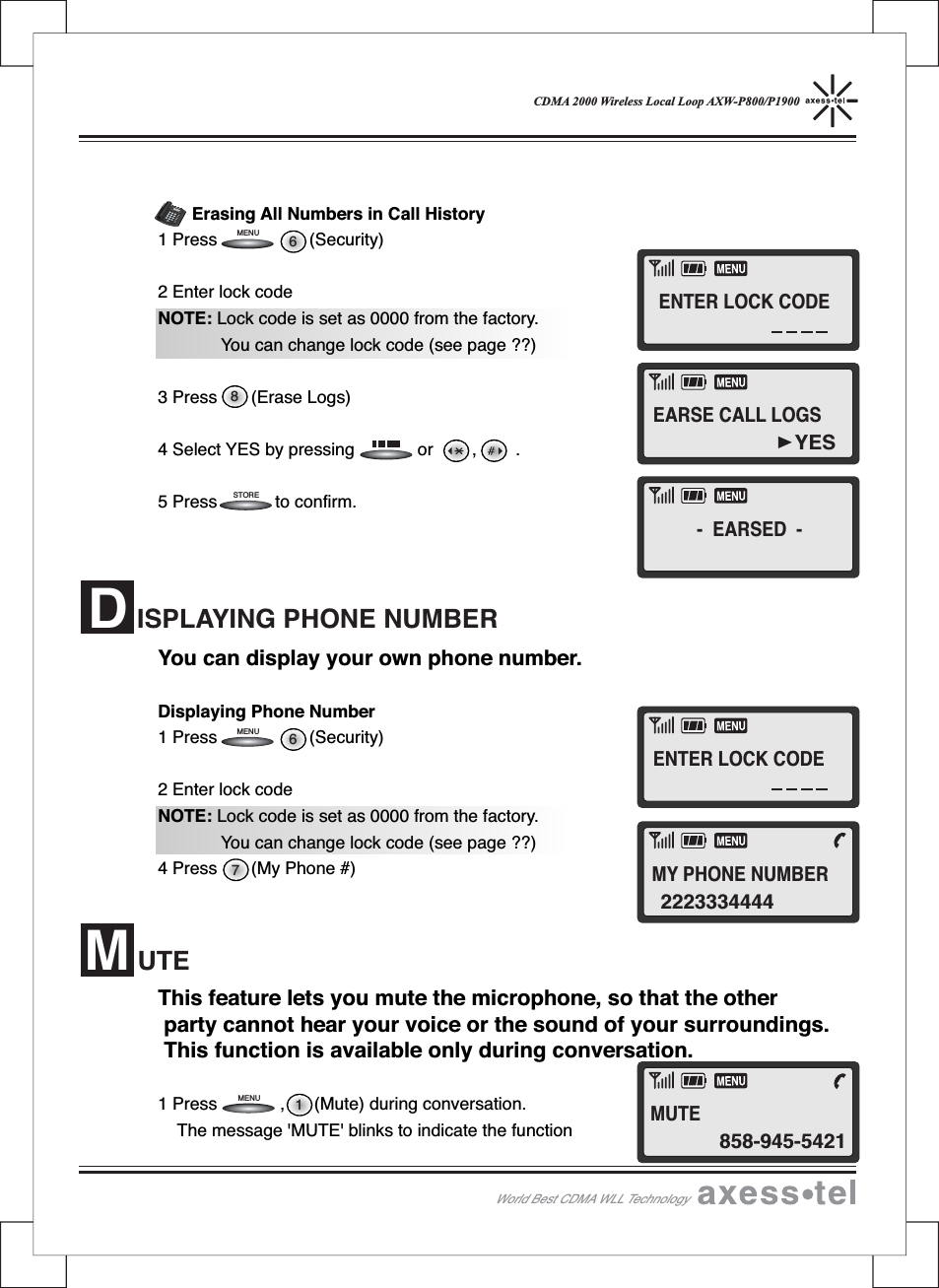 CDMA 2000 Wireless Local Loop AXW-P800/P1900Erasing All Numbers in Call History1 Press (Security)2 Enter lock codeNOTE: Lock code is set as 0000 from the factory.You can change lock code (see page ??)3 Press (Erase Logs)4 Select YES by pressing or , .5 Press to confirm.You can display your own phone number.Displaying Phone Number1 Press (Security)2 Enter lock codeNOTE: Lock code is set as 0000 from the factory.You can change lock code (see page ??)4 Press (My Phone #)This feature lets you mute the microphone, so that the otherparty cannot hear your voice or the sound of your surroundings.This function is available only during conversation.1 Press , (Mute) during conversation.The message &apos;MUTE&apos; blinks to indicate the functionISPLAYING PHONE NUMBERDUTEM786STOREMENU1MENU6MENU12546890#37MENUCLEARSTORERECALLPOWERMESSAGEABCDEFGHIJKLMNOPQRSTUVWXYZOPERWorld Best CDMA WLL Technology- EARSED -YESEARSE CALL LOGS2223334444MY PHONE NUMBER858-945-5421MUTEENTER LOCK CODEENTER LOCK CODE