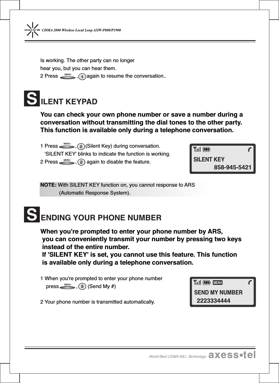 CDMA 2000 Wireless Local Loop AXW-P800/P1900Is working. The other party can no longerhear you, but you can hear them.2 Press , again to resume the conversation..You can check your own phone number or save a number during aconversation without transmitting the dial tones to the other party.This function is available only during a telephone conversation.1 Press , (Silent Key) during conversation.&apos;SILENT KEY&apos; blinks to indicate the function is working.2 Press , again to disable the feature.NOTE: With SILENT KEY function on, you cannot response to ARS(Automatic Response System).When you&apos;re prompted to enter your phone number by ARS,you can conveniently transmit your number by pressing two keysinstead of the entire number.If &apos;SILENT KEY&apos; is set, you cannot use this feature. This functionis available only during a telephone conversation.1 When you&apos;re prompted to enter your phone numberpress , (Send My #)2 Your phone number is transmitted automatically.ILENT KEYPADSENDING YOUR PHONE NUMBERS3221MENUMENUMENUMENUWorld Best CDMA WLL Technology858-945-5421SILENT KEY2223334444SEND MY NUMBER