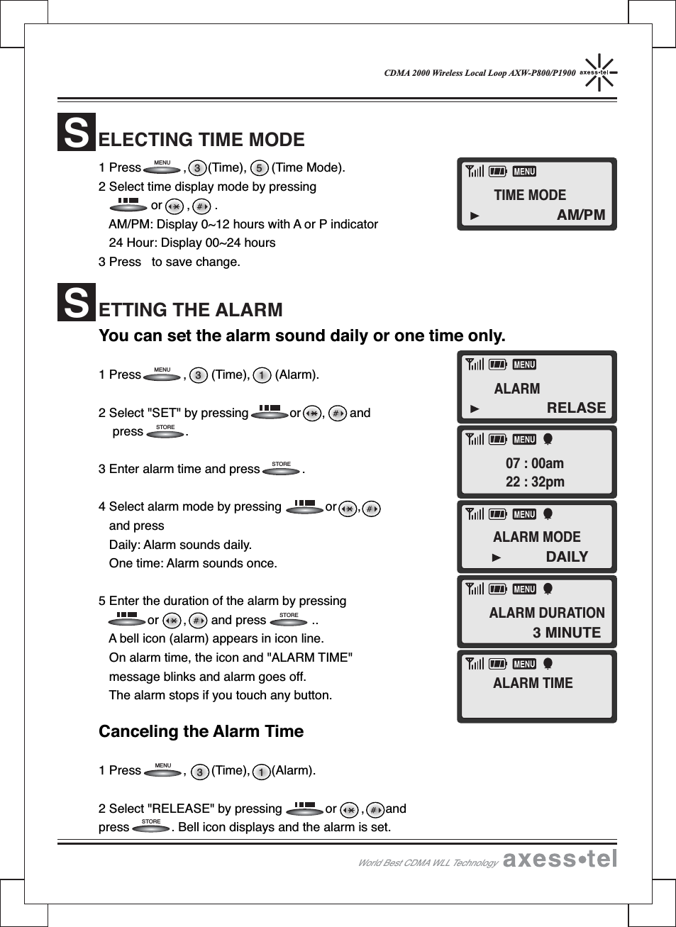 CDMA 2000 Wireless Local Loop AXW-P800/P19001 Press , (Time), (Time Mode).2 Select time display mode by pressingor,.AM/PM: Display 0~12 hours with A or P indicator24 Hour: Display 00~24 hours3 Press to save change.You can set the alarm sound daily or one time only.1 Press , (Time), (Alarm).2 Select &quot;SET&quot; by pressing or , andpress .3 Enter alarm time and press .4 Select alarm mode by pressing or ,and pressDaily: Alarm sounds daily.One time: Alarm sounds once.5 Enter the duration of the alarm by pressingor , and press ..A bell icon (alarm) appears in icon line.On alarm time, the icon and &quot;ALARM TIME&quot;message blinks and alarm goes off.The alarm stops if you touch any button.Canceling the Alarm Time1 Press , (Time), (Alarm).2 Select &quot;RELEASE&quot; by pressing or , andpress . Bell icon displays and the alarm is set.ELECTING TIME MODESETTING THE ALARMS3 13 13 5STORESTORESTORESTOREMENUMENUMENUWorld Best CDMA WLL TechnologyAM/PMTIME MODEALARM07 : 00am22 : 32pmALARM DURATIONRELASE3 MINUTEALARM MODEALARM TIMEDAILY