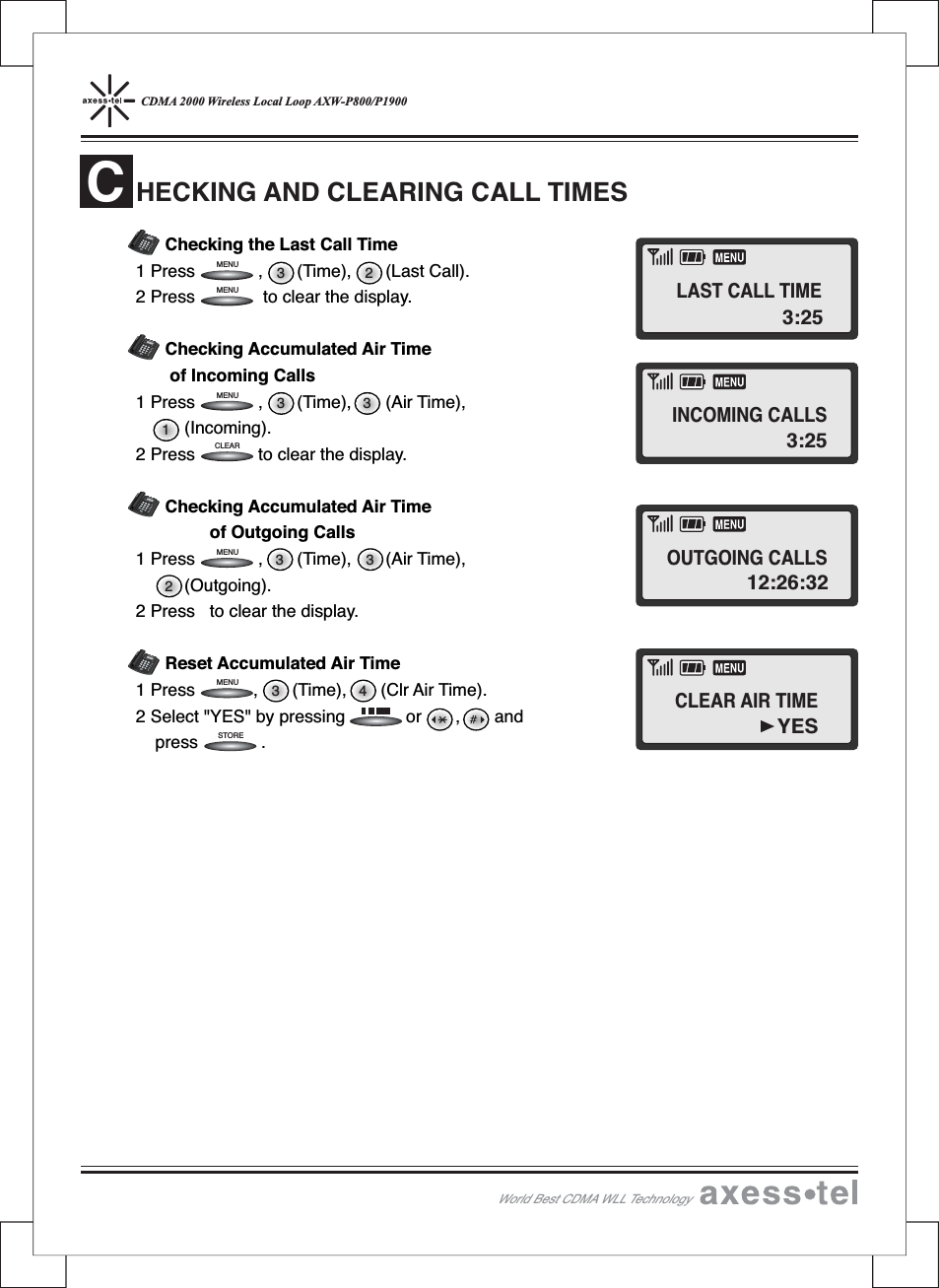 CDMA 2000 Wireless Local Loop AXW-P800/P1900Checking the Last Call Time1 Press , (Time), (Last Call).2 Press to clear the display.Checking Accumulated Air Timeof Incoming Calls1 Press , (Time), (Air Time),(Incoming).2 Press to clear the display.Checking Accumulated Air Timeof Outgoing Calls1 Press , (Time), (Air Time),(Outgoing).2 Press to clear the display.Reset Accumulated Air Time1 Press , (Time), (Clr Air Time).2 Select &quot;YES&quot; by pressing or , andpress .HECKING AND CLEARING CALL TIMESC3 423 313 33 2STORECLEARMENUMENUMENUMENUMENU12546890#37MENUCLEARSTORERECALLPOWERMESSAGEABCDEFGHIJKLMNOPQRS TUVWXYZOPER12546890#37MENUCLEARSTORERECALLPOWERMESSAGEABCDEFGHIJKLMNOPQRSTUVWXYZOPER12546890#37MENUCLEARSTORERECALLPOWERMESSAGEABCDEFGHIJKLMNOPQRSTUVWXYZOPER12546890#37MENUCLEARSTORERECALLPOWERMESSAGEABCDEFGHIJKLMNOPQRSTUVWXYZOPERWorld Best CDMA WLL Technology3:25LAST CALL TIMEINCOMING CALLSOUTGOING CALLSCLEAR AIR TIME3:2512:26:32YES