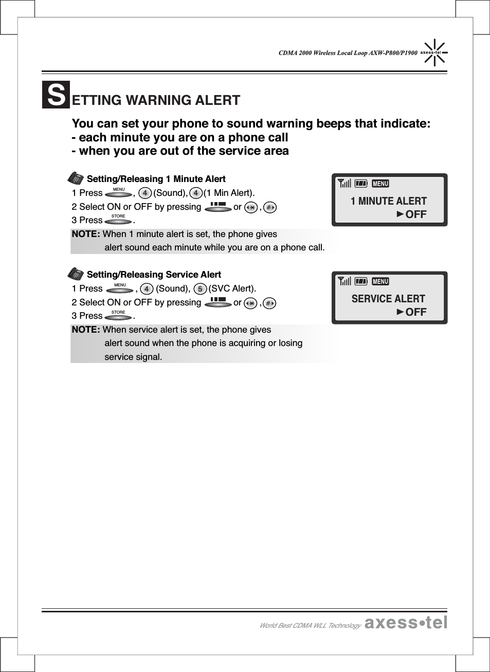 CDMA 2000 Wireless Local Loop AXW-P800/P1900You can set your phone to sound warning beeps that indicate:- each minute you are on a phone call- when you are out of the service areaSetting/Releasing 1 Minute Alert1 Press , (Sound), (1 Min Alert).2 Select ON or OFF by pressing or ,3 Press .NOTE: When 1 minute alert is set, the phone givesalert sound each minute while you are on a phone call.Setting/Releasing Service Alert1 Press , (Sound), (SVC Alert).2 Select ON or OFF by pressing or ,3 Press .NOTE: When service alert is set, the phone givesalert sound when the phone is acquiring or losingservice signal.ETTING WARNING ALERTS4 54 4STORESTOREMENUMENU12546890#37MENUCLEARSTORERECALLPOWERMESSAGEABCDEFGHIJKLMNOPQRS TUVWXYZOPER12546890#37MENUCLEARSTORERECALLPOWERMESSAGEABCDEFGHIJKLMNOPQRSTUVWXYZOPERWorld Best CDMA WLL Technology1 MINUTE ALERTOFFSERVICE ALERTOFF