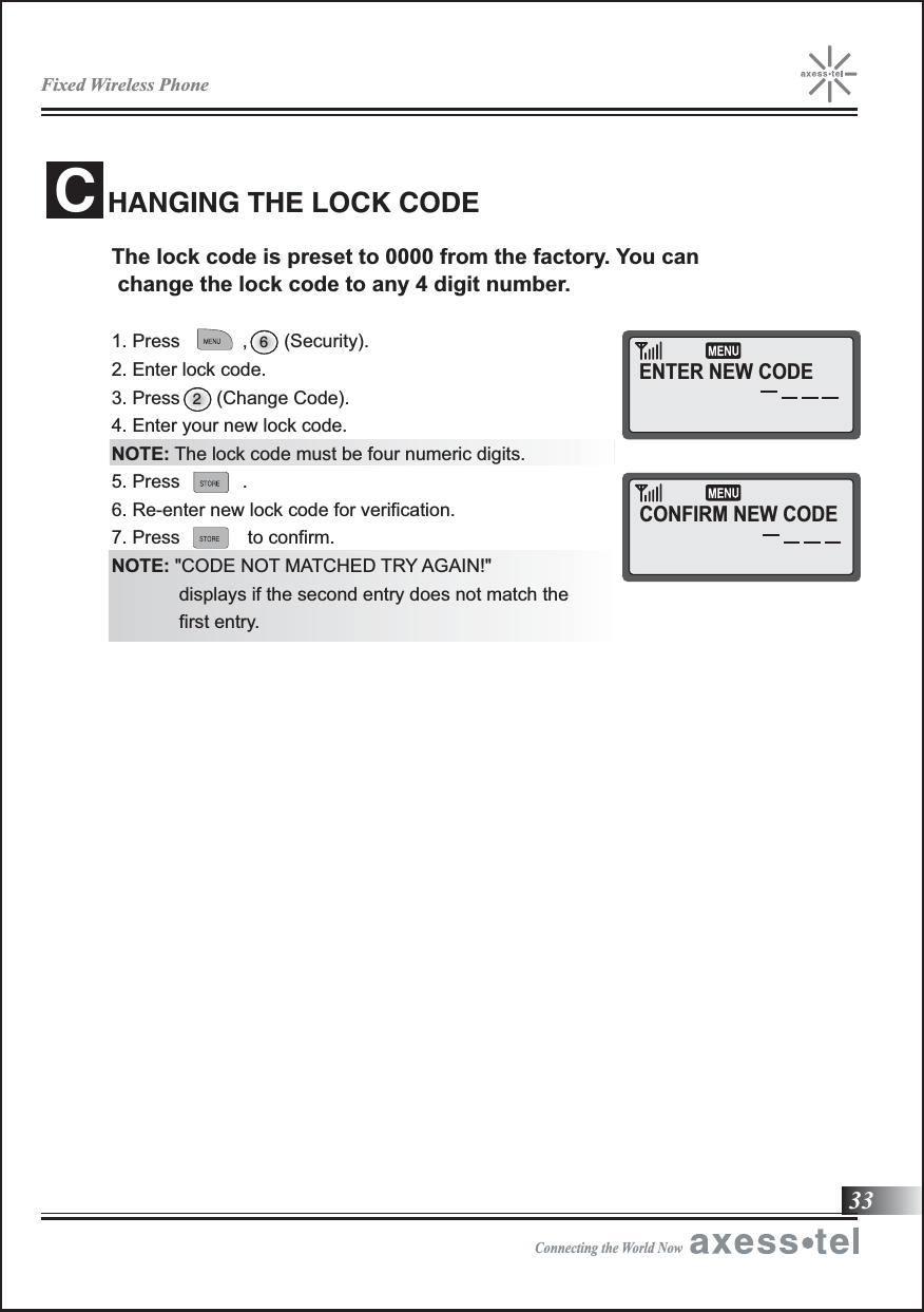 33The lock code is preset to 0000 from the factory. You can  change the lock code to any 4 digit number. 1. Press            ,       (Security). 2. Enter lock code. 3. Press       (Change Code).4. Enter your new lock code.NOTE: The lock code must be four numeric digits. 5. Press            .6. Re-enter new lock code for verification.7. Press             to confirm. NOTE: &quot;CODE NOT MATCHED TRY AGAIN!&quot;             displays if the second entry does not match the              first entry.HANGING THE LOCK CODEC26ENTER NEW CODECONFIRM NEW CODEFixed Wireless PhoneConnecting the World Now