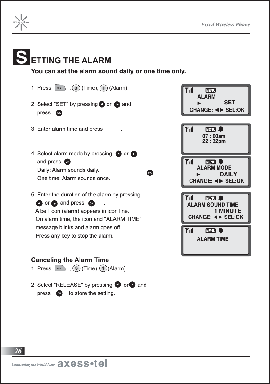 You can set the alarm sound daily or one time only.1. Press            ,       (Time),       (Alarm).  2. Select &quot;SET&quot; by pressing      or       and    press            . 3. Enter alarm time and press            .4. Select alarm mode by pressing  or    and press            .    Daily: Alarm sounds daily.     One time: Alarm sounds once.5. Enter the duration of the alarm by pressing          or       and press             .   A bell icon (alarm) appears in icon line.   On alarm time, the icon and &quot;ALARM TIME&quot;    message blinks and alarm goes off.   Press any key to stop the alarm. Canceling the Alarm Time1. Press            ,       (Time),      (Alarm). 2. Select &quot;RELEASE&quot; by pressing  or      and    press            to store the setting.ETTING THE ALARMS3 13 1ALARM07 : 00am22 : 32pmALARM SOUND TIMESET1 MINUTEALARM MODEALARM TIMEDAILY26Fixed Wireless PhoneConnecting the World NowCHANGE:         SEL:OKCHANGE:         SEL:OKCHANGE:         SEL:OK