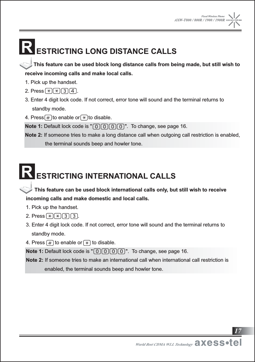ESTRICTING LONG DISTANCE CALLSRESTRICTING INTERNATIONAL CALLSR17World Best CDMA WLL Technology      This feature can be used block long distance calls from being made, but still wish to receive incoming calls and make local calls.1. Pick up the handset.2. Press                       .3. Enter 4 digit lock code. If not correct, error tone will sound and the terminal returns to      standby mode.4. Press      to enable or      to disable.Note 1: Default lock code is &quot;                       &quot;.  To change, see page 16.Note 2: If someone tries to make a long distance call when outgoing call restriction is enabled,                the terminal sounds beep and howler tone.      This feature can be used block international calls only, but still wish to receive incoming calls and make domestic and local calls.1. Pick up the handset.2. Press                       .3. Enter 4 digit lock code. If not correct, error tone will sound and the terminal returns to     standby mode.4. Press       to enable or       to disable.Note 1: Default lock code is &quot;                       &quot;.  To change, see page 16.Note 2: If someone tries to make an international call when international call restriction is              enabled, the terminal sounds beep and howler tone.AXW-T800 / 800R / 1900 / 1900RFixed Wireless Phone