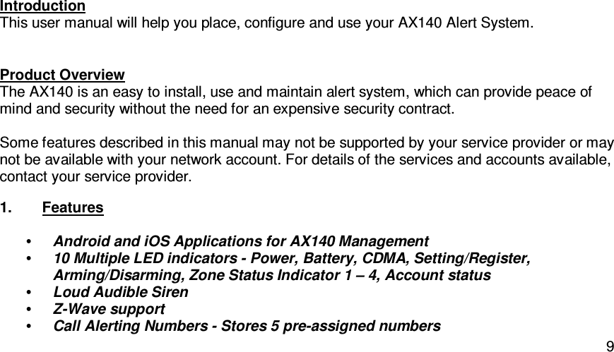   9Introduction This user manual will help you place, configure and use your AX140 Alert System. Product Overview The AX140 is an easy to install, use and maintain alert system, which can provide peace of mind and security without the need for an expensive security contract.   Some features described in this manual may not be supported by your service provider or may not be available with your network account. For details of the services and accounts available, contact your service provider. 1.  Features  • Android and iOS Applications for AX140 Management • 10 Multiple LED indicators - Power, Battery, CDMA, Setting/Register, Arming/Disarming, Zone Status Indicator 1 – 4, Account status • Loud Audible Siren • Z-Wave support • Call Alerting Numbers - Stores 5 pre-assigned numbers 