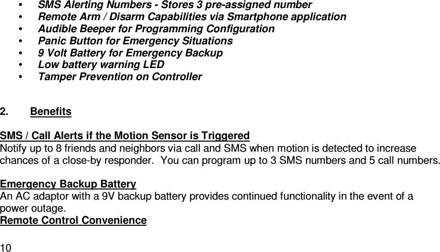   10• SMS Alerting Numbers - Stores 3 pre-assigned number • Remote Arm / Disarm Capabilities via Smartphone application • Audible Beeper for Programming Configuration • Panic Button for Emergency Situations • 9 Volt Battery for Emergency Backup • Low battery warning LED • Tamper Prevention on Controller  2.  Benefits  SMS / Call Alerts if the Motion Sensor is Triggered Notify up to 8 friends and neighbors via call and SMS when motion is detected to increase chances of a close-by responder.  You can program up to 3 SMS numbers and 5 call numbers.  Emergency Backup Battery An AC adaptor with a 9V backup battery provides continued functionality in the event of a power outage. Remote Control Convenience 