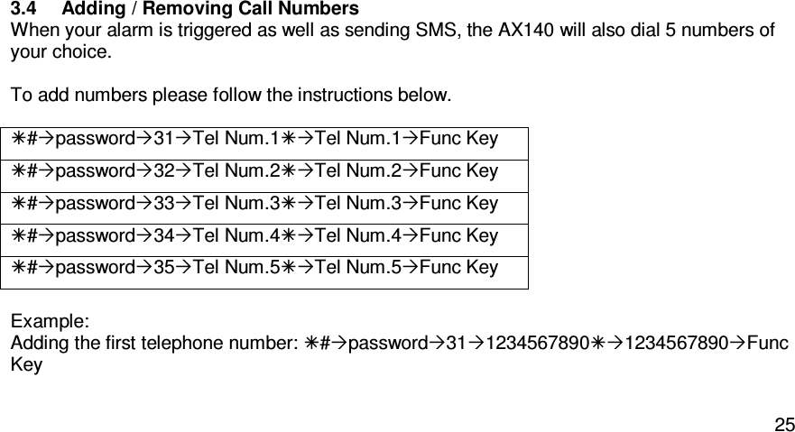   253.4  Adding / Removing Call Numbers   When your alarm is triggered as well as sending SMS, the AX140 will also dial 5 numbers of your choice.    To add numbers please follow the instructions below.  #password31Tel Num.1Tel Num.1Func Key #password32Tel Num.2Tel Num.2Func Key #password33Tel Num.3Tel Num.3Func Key #password34Tel Num.4Tel Num.4Func Key #password35Tel Num.5Tel Num.5Func Key  Example:  Adding the first telephone number: #password3112345678901234567890Func Key  