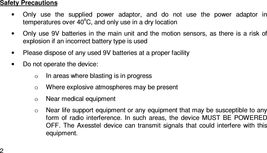   2Safety Precautions •  Only  use  the  supplied  power  adaptor,  and  do  not  use  the  power  adaptor  in temperatures over 40oC, and only use in a dry location •  Only use 9V batteries in  the main  unit  and the motion sensors, as there  is a risk  of explosion if an incorrect battery type is used •  Please dispose of any used 9V batteries at a proper facility •  Do not operate the device:  o  In areas where blasting is in progress o  Where explosive atmospheres may be present o  Near medical equipment o  Near life support equipment or any equipment that may be susceptible to any form  of  radio  interference.  In  such  areas,  the  device  MUST  BE  POWERED OFF.  The  Axesstel  device  can transmit  signals  that  could  interfere  with  this equipment.  