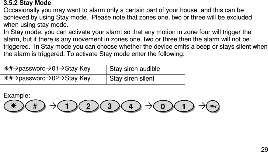   293.5.2 Stay Mode Occasionally you may want to alarm only a certain part of your house, and this can be achieved by using Stay mode.  Please note that zones one, two or three will be excluded when using stay mode. In Stay mode, you can activate your alarm so that any motion in zone four will trigger the alarm, but if there is any movement in zones one, two or three then the alarm will not be triggered.  In Stay mode you can choose whether the device emits a beep or stays silent when the alarm is triggered. To activate Stay mode enter the following:    #password01Stay Key Stay siren audible #password02Stay Key Stay siren silent  Example:       Stay  1 0 4 3 2 1 #  