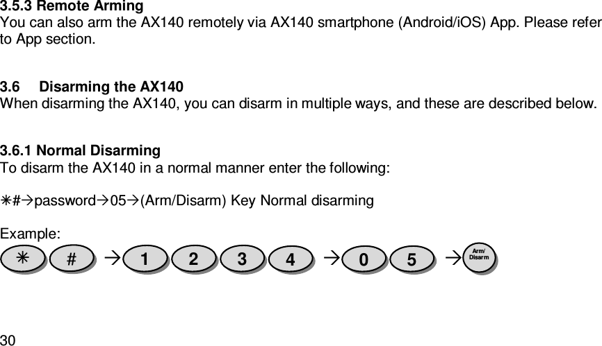   303.5.3 Remote Arming You can also arm the AX140 remotely via AX140 smartphone (Android/iOS) App. Please refer to App section.  3.6  Disarming the AX140 When disarming the AX140, you can disarm in multiple ways, and these are described below.  3.6.1 Normal Disarming To disarm the AX140 in a normal manner enter the following:  #password05(Arm/Disarm) Key Normal disarming  Example:        Arm/ Disarm  5 0 4 3 2 1 #  