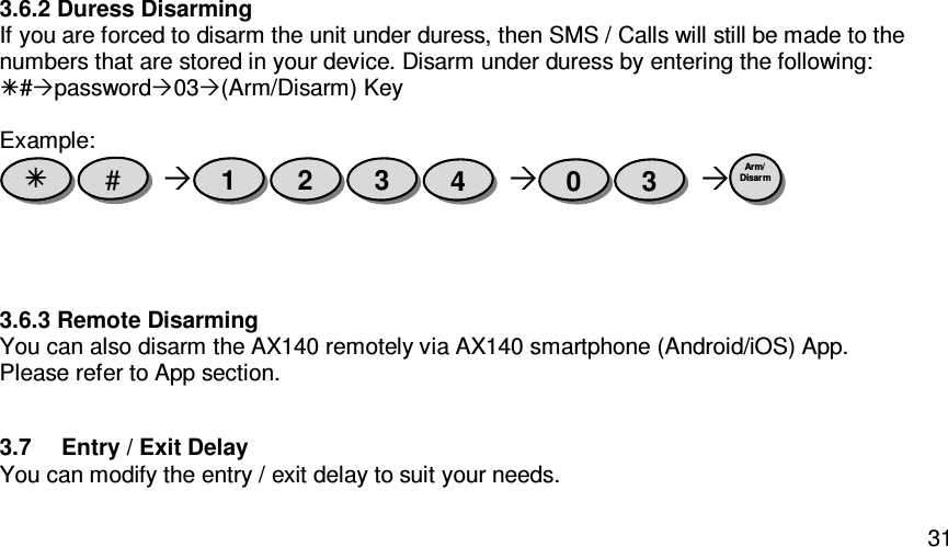   313.6.2 Duress Disarming If you are forced to disarm the unit under duress, then SMS / Calls will still be made to the numbers that are stored in your device. Disarm under duress by entering the following: #password03(Arm/Disarm) Key  Example:        3.6.3 Remote Disarming You can also disarm the AX140 remotely via AX140 smartphone (Android/iOS) App. Please refer to App section.    3.7  Entry / Exit Delay You can modify the entry / exit delay to suit your needs. Arm/ Disarm  3 0 4 3 2 1 #  