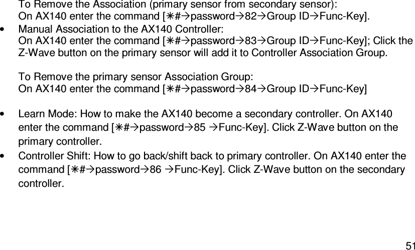   51To Remove the Association (primary sensor from secondary sensor): On AX140 enter the command [#password82Group IDFunc-Key]. •  Manual Association to the AX140 Controller: On AX140 enter the command [#password83Group IDFunc-Key]; Click the Z-Wave button on the primary sensor will add it to Controller Association Group.  To Remove the primary sensor Association Group: On AX140 enter the command [#password84Group IDFunc-Key]  •  Learn Mode: How to make the AX140 become a secondary controller. On AX140 enter the command [#password85 Func-Key]. Click Z-Wave button on the primary controller. •  Controller Shift: How to go back/shift back to primary controller. On AX140 enter the command [#password86 Func-Key]. Click Z-Wave button on the secondary controller.  
