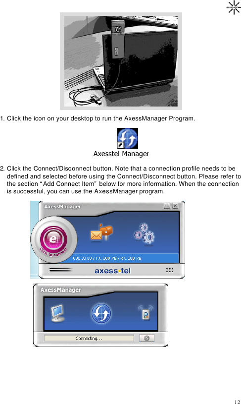                                                                                       12                 1. Click the icon on your desktop to run the AxessManager Program.                                            Axesstel Manager.lnk 2. Click the Connect/Disconnect button. Note that a connection profile needs to be defined and selected before using the Connect/Disconnect button. Please refer to the section “Add Connect Item” below for more information. When the connection is successful, you can use the AxessManager program.       