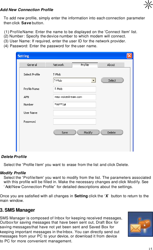                                                                                       15 Add New Connection Profile  To add new profile, simply enter the information into each connection parameter then click  Save button.          (1) Profile Name: Enter the name to be displayed on the &apos;Connect Item&apos; list.  (2) Number: Specify the device number to which modem will connect.  (3) User Name: If required, enter the user ID for the network provider.  (4) Password: Enter the password for the user name.     Delete Profile  Select the &apos;Profile Item&apos; you want to erase from the list and click Delete.  Modify Profile  Select the &apos;Profile Item&apos; you want to modify from the list. The parameters associated with this profile will be filled in. Make the necessary changes and click Modify. See ‘Add New  Connection Profile”  for detailed descriptions about the settings.   Once you are satisfied with all changes in Setting click the ‘X’ button to return to the main window.  3. SMS Manager SMS Manager is composed of Inbox for keeping received messages, Outbox for saving messages that have been sent out, Draft Box for saving messages that have not yet been sent and Saved Box for keeping important messages in the Inbox. You can directly send out messages from your PC to your device, or download it from device to PC for more convenient management. 