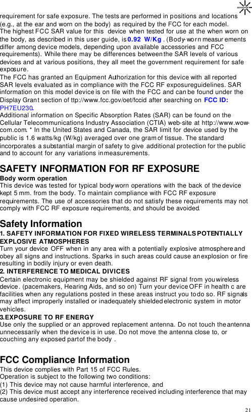                                                                                       21 requirement for safe exposure. The tests are performed in positions and locations (e.g., at the ear and worn on the body)  as required by the FCC for each model.  The highest FCC SAR value for this  device when tested for use at the when worn on the body, as described in this user guide, is 0.92  W/Kg . (Body-worn measur ements differ among device models, depending upon available accessories and FCC requirements). While there may be differences between the SAR levels of various devices and at various positions, they all meet the government requirement for safe exposure. The FCC has granted an Equipment Authorization for this device with all reported SAR levels evaluated as in compliance with the FCC RF exposure guidelines. SAR information on this model device is on file with the FCC and can be found under the Display Grant section of ttp://www.fcc.gov/oet/fccid after searching on FCC ID: PH7EU230. Additional information on Specific Absorption Rates (SAR) can be found on the Cellular Telecommunications Industry Association (CTIA) web-site at http://www.wow-com.com. * In the United States and Canada, the SAR limit for device used by the public is 1.6 watts/kg (W/kg) averaged over one gram of tissue. The standard incorporates a substantial margin of safety to give  additional protection for the public and to account for any variations in measurements.  SAFETY INFORMATION FOR RF EXPOSURE Body worm operation This device was tested for typical body-worn operations with the back of the device kept 5 mm. from the body. To maintain compliance with FCC RF exposure requirements. The use of accessories that do not satisfy these requirements may not comply with FCC RF exposure requirements, and should be avoided.  Safety Information 1. SAFETY INFORMATION FOR FIXED WIRELESS TERMINALS POTENTIALLY EXPLOSIVE ATMOSPHERES Turn your device OFF when in any area with a potentially explosive atmosphere and obey all signs and instructions. Sparks in such areas could cause an explosion or fire resulting in bodily injury or even death. 2. INTERFERENCE TO MEDICAL DIVICES Certain electronic equipment may be shielded against RF signal from you wireless device. (pacemakers, Hearing Aids, and so on) Turn your device OFF in health c are facilities when any regulations posted in these areas instruct you to do so. RF signals may affect improperly installed or inadequately shielded electronic system in motor vehicles. 3.EXPOSURE TO RF ENERGY Use only the supplied or an approved replacement antenna. Do not touch the antenna unnecessarily when the device is in use. Do not move the antenna close to, or couching any exposed part of the body .  FCC Compliance Information This device complies with Part 15 of FCC Rules. Operation is subject to the following two conditions: (1) This device may not cause harmful interference, and (2) This device must accept any interference received including interference that may cause undesired operation. 