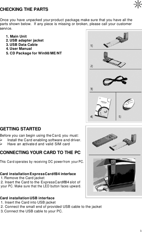                                                                                       3CHECKING THE PARTS   Once you have unpacked your product package, make sure that you have all the parts shown below.  If any piece is missing or broken, please call your customer service.         1. Main Unit          2. USB adapter jacket          3. USB Data Cable          4. User Manual       5. CD Package for Win98/ME/NT              GETTING STARTED Before you can begin using the Card, you must: Ø Install the Card enabling software and driver. Ø Have an activated and valid SIM card  CONNECTING YOUR CARD TO THE PC  This  Card operates by receiving DC power from your PC.    Card installation ExpressCard®34 interface 1. Remove the Card jacket 2. Insert the Card to the ExpressCard®34 slot of  your PC. Make sure that the LED button faces upward.   Card installation USB interface 1. Insert the Card into USB jacket 2. Connect the small end of provided USB cable to the jacket 3. Connect the USB cable to your PC.     