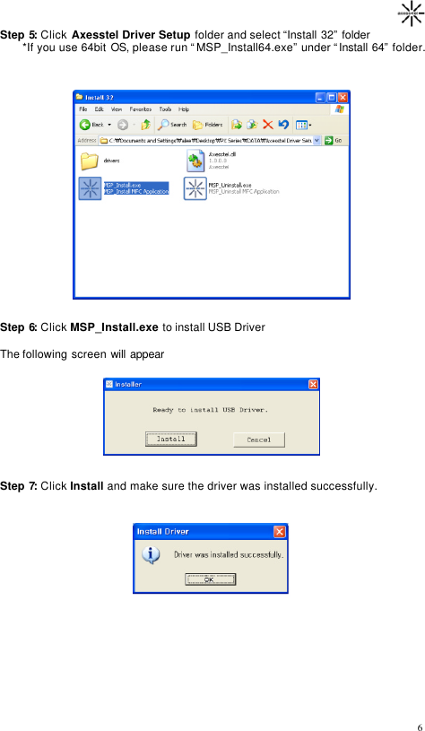                                                                                      6Step 5: Click Axesstel Driver Setup folder and select “Install 32” folder        *If you use 64bit OS, please run “MSP_Install64.exe” under “Install 64” folder.                    Step 6: Click MSP_Install.exe to install USB Driver  The following screen will appear         Step 7: Click Install and make sure the driver was installed successfully.             