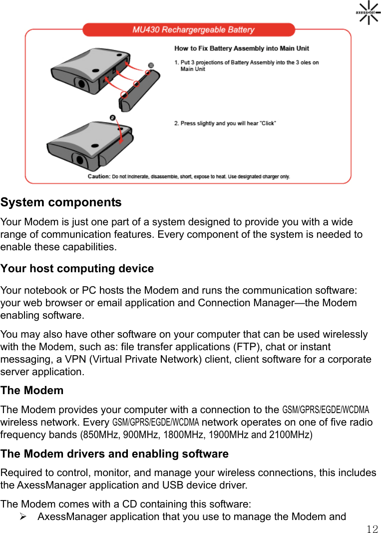   12           System components Your Modem is just one part of a system designed to provide you with a wide range of communication features. Every component of the system is needed to enable these capabilities. Your host computing device Your notebook or PC hosts the Modem and runs the communication software: your web browser or email application and Connection Manager—the Modem enabling software. You may also have other software on your computer that can be used wirelessly with the Modem, such as: file transfer applications (FTP), chat or instant messaging, a VPN (Virtual Private Network) client, client software for a corporate server application. The Modem The Modem provides your computer with a connection to the GSM/GPRS/EGDE/WCDMA wireless network. Every GSM/GPRS/EGDE/WCDMA network operates on one of five radio frequency bands (850MHz, 900MHz, 1800MHz, 1900MHz and 2100MHz)  The Modem drivers and enabling software Required to control, monitor, and manage your wireless connections, this includes the AxessManager application and USB device driver. The Modem comes with a CD containing this software: ¾  AxessManager application that you use to manage the Modem and 