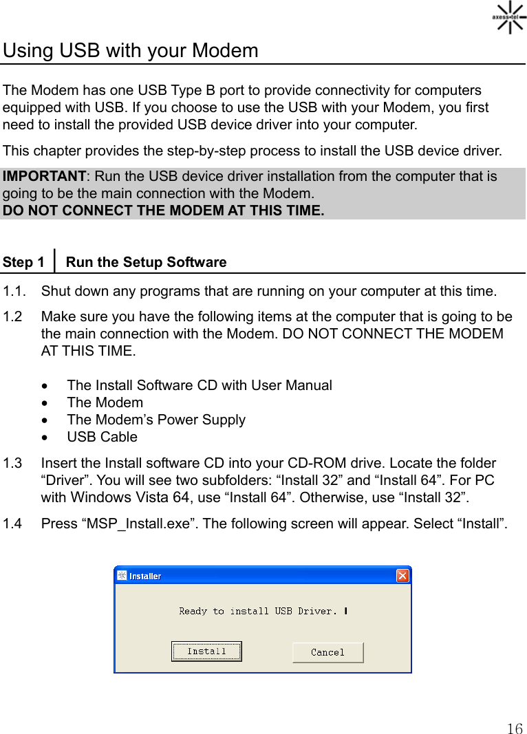   16Using USB with your Modem  The Modem has one USB Type B port to provide connectivity for computers equipped with USB. If you choose to use the USB with your Modem, you first need to install the provided USB device driver into your computer. This chapter provides the step-by-step process to install the USB device driver. IMPORTANT: Run the USB device driver installation from the computer that is going to be the main connection with the Modem. DO NOT CONNECT THE MODEM AT THIS TIME.  Step 1 │ Run the Setup Software 1.1.  Shut down any programs that are running on your computer at this time. 1.2    Make sure you have the following items at the computer that is going to be the main connection with the Modem. DO NOT CONNECT THE MODEM AT THIS TIME. •  The Install Software CD with User Manual • The Modem •  The Modem’s Power Supply • USB Cable 1.3  Insert the Install software CD into your CD-ROM drive. Locate the folder “Driver”. You will see two subfolders: “Install 32” and “Install 64”. For PC with Windows Vista 64, use “Install 64”. Otherwise, use “Install 32”. 1.4  Press “MSP_Install.exe”. The following screen will appear. Select “Install”.    