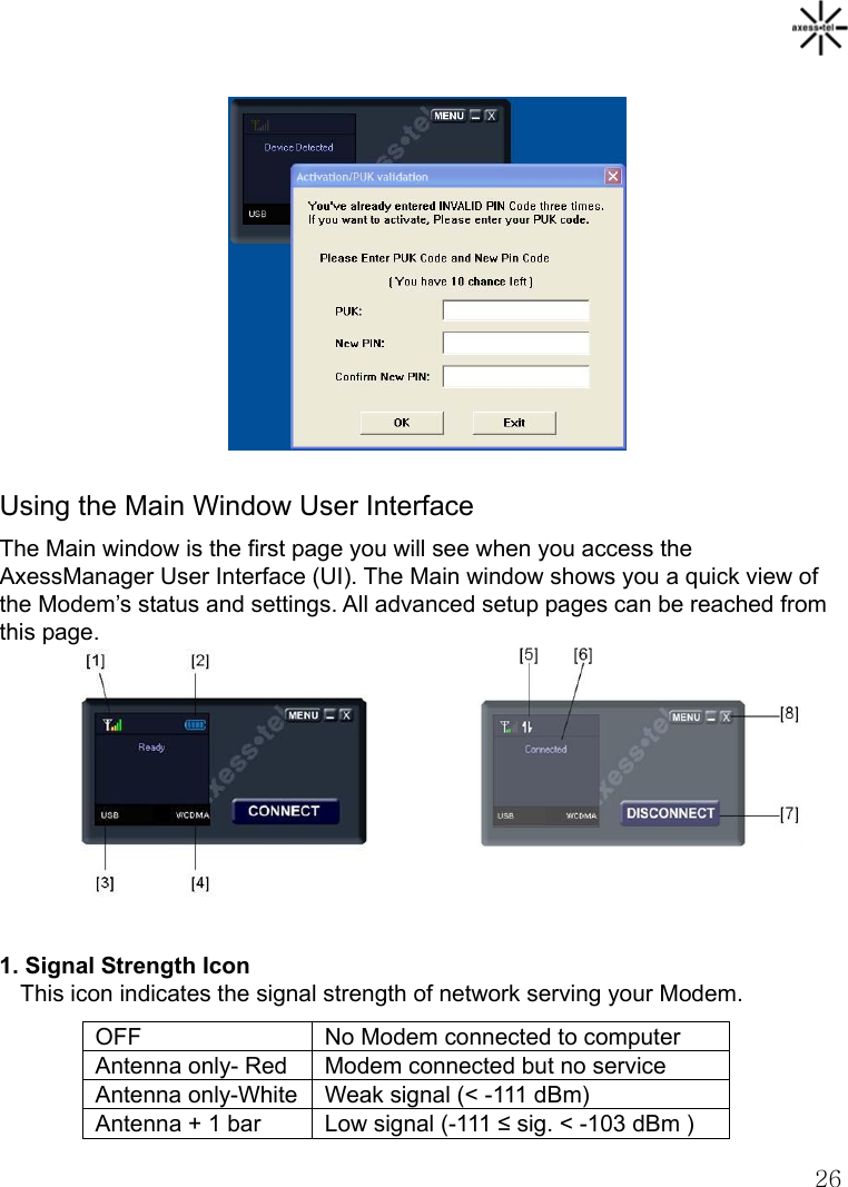   26          Using the Main Window User Interface The Main window is the first page you will see when you access the AxessManager User Interface (UI). The Main window shows you a quick view of the Modem’s status and settings. All advanced setup pages can be reached from this page.        1. Signal Strength Icon   This icon indicates the signal strength of network serving your Modem.   OFF  No Modem connected to computer Antenna only- Red  Modem connected but no service Antenna only-White Weak signal (&lt; -111 dBm) Antenna + 1 bar  Low signal (-111 ≤ sig. &lt; -103 dBm ) 