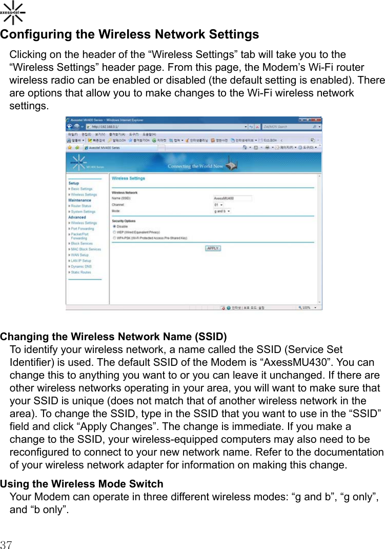    37Configuring the Wireless Network Settings Clicking on the header of the “Wireless Settings” tab will take you to the “Wireless Settings” header page. From this page, the Modem’s Wi-Fi router wireless radio can be enabled or disabled (the default setting is enabled). There are options that allow you to make changes to the Wi-Fi wireless network settings.            Changing the Wireless Network Name (SSID) To identify your wireless network, a name called the SSID (Service Set Identifier) is used. The default SSID of the Modem is “AxessMU430”. You can change this to anything you want to or you can leave it unchanged. If there are other wireless networks operating in your area, you will want to make sure that your SSID is unique (does not match that of another wireless network in the area). To change the SSID, type in the SSID that you want to use in the “SSID” field and click “Apply Changes”. The change is immediate. If you make a change to the SSID, your wireless-equipped computers may also need to be reconfigured to connect to your new network name. Refer to the documentation of your wireless network adapter for information on making this change. Using the Wireless Mode Switch Your Modem can operate in three different wireless modes: “g and b”, “g only”, and “b only”.   