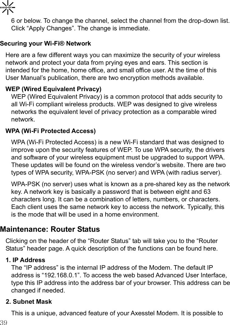    396 or below. To change the channel, select the channel from the drop-down list. Click “Apply Changes”. The change is immediate. Securing your Wi-Fi® Network Here are a few different ways you can maximize the security of your wireless network and protect your data from prying eyes and ears. This section is intended for the home, home office, and small office user. At the time of this User Manual’s publication, there are two encryption methods available. WEP (Wired Equivalent Privacy) WEP (Wired Equivalent Privacy) is a common protocol that adds security to all Wi-Fi compliant wireless products. WEP was designed to give wireless networks the equivalent level of privacy protection as a comparable wired network. WPA (Wi-Fi Protected Access) WPA (Wi-Fi Protected Access) is a new Wi-Fi standard that was designed to improve upon the security features of WEP. To use WPA security, the drivers and software of your wireless equipment must be upgraded to support WPA. These updates will be found on the wireless vendor’s website. There are two types of WPA security, WPA-PSK (no server) and WPA (with radius server).   WPA-PSK (no server) uses what is known as a pre-shared key as the network key. A network key is basically a password that is between eight and 63 characters long. It can be a combination of letters, numbers, or characters. Each client uses the same network key to access the network. Typically, this is the mode that will be used in a home environment. Maintenance: Router Status Clicking on the header of the “Router Status” tab will take you to the “Router Status” header page. A quick description of the functions can be found here. 1. IP Address The “IP address” is the internal IP address of the Modem. The default IP address is “192.168.0.1”. To access the web based Advanced User Interface, type this IP address into the address bar of your browser. This address can be changed if needed. 2. Subnet Mask This is a unique, advanced feature of your Axesstel Modem. It is possible to 