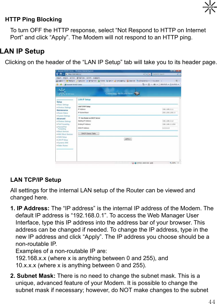   44HTTP Ping Blocking To turn OFF the HTTP response, select “Not Respond to HTTP on Internet Port” and click “Apply”. The Modem will not respond to an HTTP ping. LAN IP Setup Clicking on the header of the “LAN IP Setup” tab will take you to its header page.             LAN TCP/IP Setup All settings for the internal LAN setup of the Router can be viewed and changed here. 1. IP Address: The “IP address” is the internal IP address of the Modem. The default IP address is “192.168.0.1”. To access the Web Manager User Interface, type this IP address into the address bar of your browser. This address can be changed if needed. To change the IP address, type in the new IP address and click “Apply”. The IP address you choose should be a non-routable IP. Examples of a non-routable IP are: 192.168.x.x (where x is anything between 0 and 255), and 10.x.x.x (where x is anything between 0 and 255). 2. Subnet Mask: There is no need to change the subnet mask. This is a unique, advanced feature of your Modem. It is possible to change the subnet mask if necessary; however, do NOT make changes to the subnet 
