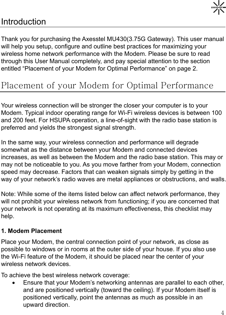   4 Introduction  Thank you for purchasing the Axesstel MU430(3.75G Gateway). This user manual will help you setup, configure and outline best practices for maximizing your wireless home network performance with the Modem. Please be sure to read through this User Manual completely, and pay special attention to the section entitled “Placement of your Modem for Optimal Performance” on page 2.  Placement of your Modem for Optimal Performance  Your wireless connection will be stronger the closer your computer is to your Modem. Typical indoor operating range for Wi-Fi wireless devices is between 100 and 200 feet. For HSUPA operation, a line-of-sight with the radio base station is preferred and yields the strongest signal strength.  In the same way, your wireless connection and performance will degrade somewhat as the distance between your Modem and connected devices increases, as well as between the Modem and the radio base station. This may or may not be noticeable to you. As you move farther from your Modem, connection speed may decrease. Factors that can weaken signals simply by getting in the way of your network’s radio waves are metal appliances or obstructions, and walls.  Note: While some of the items listed below can affect network performance, they will not prohibit your wireless network from functioning; if you are concerned that your network is not operating at its maximum effectiveness, this checklist may help.  1. Modem Placement Place your Modem, the central connection point of your network, as close as possible to windows or in rooms at the outer side of your house. If you also use the Wi-Fi feature of the Modem, it should be placed near the center of your wireless network devices. To achieve the best wireless network coverage: •  Ensure that your Modem’s networking antennas are parallel to each other, and are positioned vertically (toward the ceiling). If your Modem itself is positioned vertically, point the antennas as much as possible in an upward direction. 