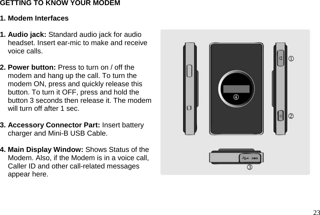                                                                                       23GETTING TO KNOW YOUR MODEM 1. Modem Interfaces  1. Audio jack: Standard audio jack for audio      headset. Insert ear-mic to make and receive      voice calls.  2. Power button: Press to turn on / off the      modem and hang up the call. To turn the      modem ON, press and quickly release this      button. To turn it OFF, press and hold the      button 3 seconds then release it. The modem      will turn off after 1 sec.  3. Accessory Connector Part: Insert battery      charger and Mini-B USB Cable.  4. Main Display Window: Shows Status of the      Modem. Also, if the Modem is in a voice call,      Caller ID and other call-related messages      appear here.   