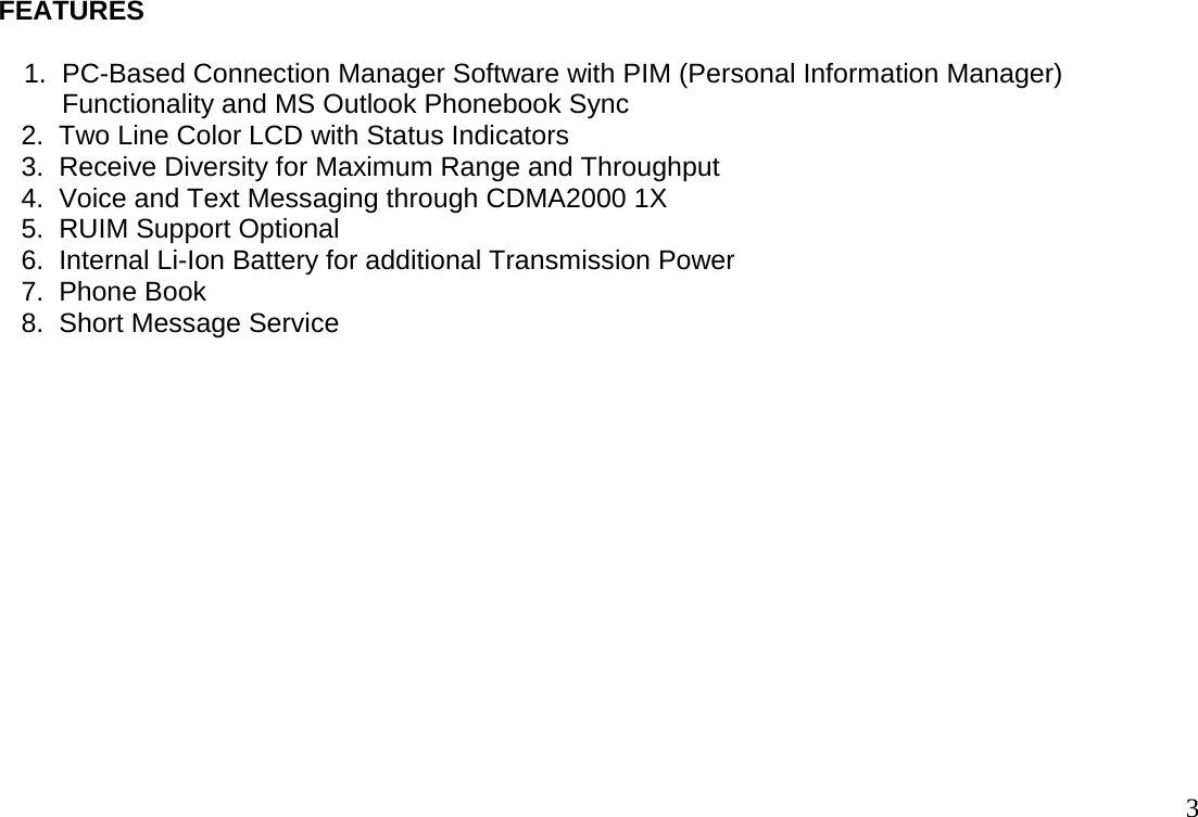                                                                                       3  FEATURES   1.  PC-Based Connection Manager Software with PIM (Personal Information Manager)        Functionality and MS Outlook Phonebook Sync      2.  Two Line Color LCD with Status Indicators      3.  Receive Diversity for Maximum Range and Throughput      4.  Voice and Text Messaging through CDMA2000 1X      5.  RUIM Support Optional      6.  Internal Li-Ion Battery for additional Transmission Power       7.  Phone Book       8.  Short Message Service  