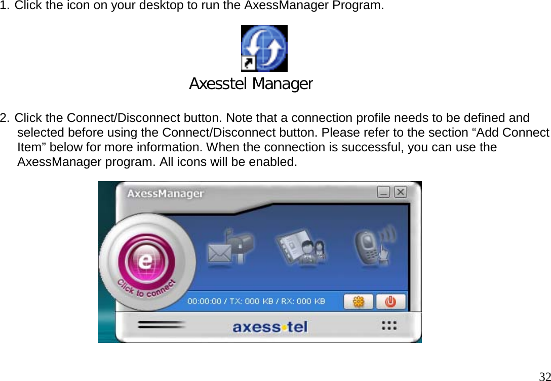                                                                                       321. Click the icon on your desktop to run the AxessManager Program.                                            Axesstel Manager 2. Click the Connect/Disconnect button. Note that a connection profile needs to be defined and       selected before using the Connect/Disconnect button. Please refer to the section “Add Connect      Item” below for more information. When the connection is successful, you can use the      AxessManager program. All icons will be enabled.  