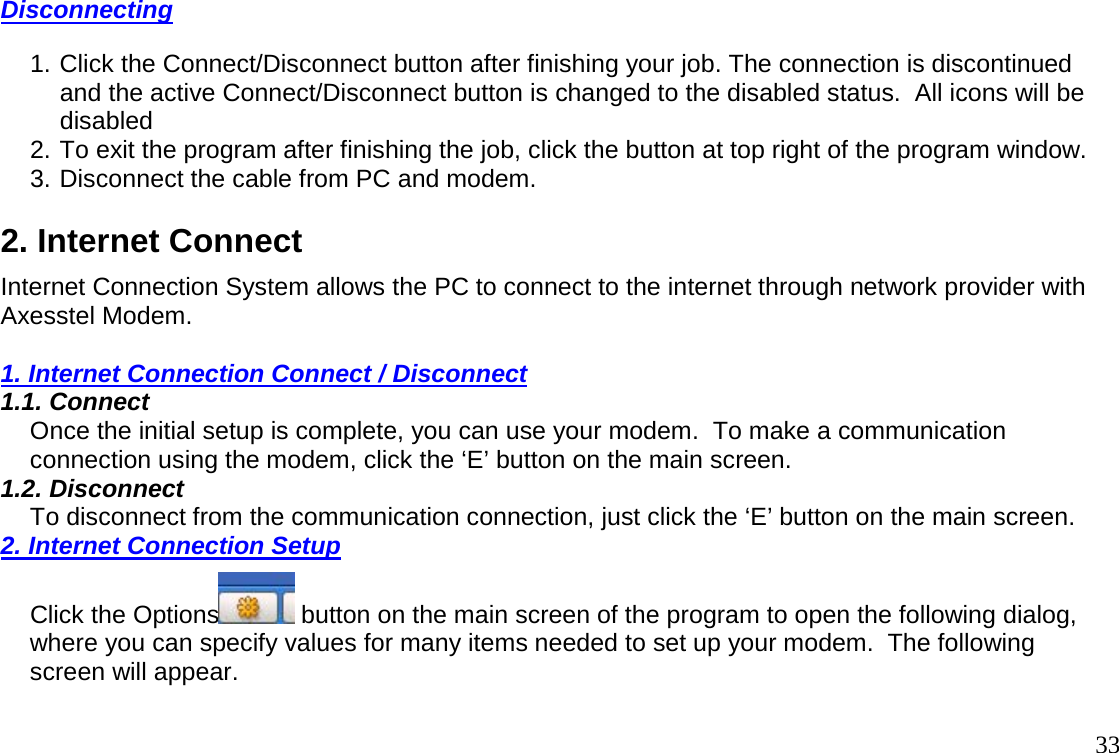                                                                                       33Disconnecting  1. Click the Connect/Disconnect button after finishing your job. The connection is discontinued and the active Connect/Disconnect button is changed to the disabled status.  All icons will be disabled 2. To exit the program after finishing the job, click the button at top right of the program window.  3. Disconnect the cable from PC and modem.  2. Internet Connect  Internet Connection System allows the PC to connect to the internet through network provider with Axesstel Modem.    1. Internet Connection Connect / Disconnect 1.1. Connect  Once the initial setup is complete, you can use your modem.  To make a communication connection using the modem, click the ‘E’ button on the main screen.  1.2. Disconnect  To disconnect from the communication connection, just click the ‘E’ button on the main screen.  2. Internet Connection Setup  Click the Options  button on the main screen of the program to open the following dialog, where you can specify values for many items needed to set up your modem.  The following screen will appear.   