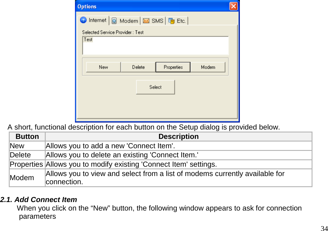                                                                                       34         A short, functional description for each button on the Setup dialog is provided below. Button  Description  New   Allows you to add a new &apos;Connect Item&apos;. Delete  Allows you to delete an existing &apos;Connect Item.&apos;  Properties Allows you to modify existing &apos;Connect Item&apos; settings.  Modem   Allows you to view and select from a list of modems currently available for connection.  2.1. Add Connect Item      When you click on the “New” button, the following window appears to ask for connection      parameters 