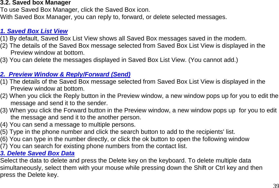                                                                                       393.2. Saved box Manager To use Saved Box Manager, click the Saved Box icon.  With Saved Box Manager, you can reply to, forward, or delete selected messages.    1. Saved Box List View (1) By default, Saved Box List View shows all Saved Box messages saved in the modem. (2) The details of the Saved Box message selected from Saved Box List View is displayed in the        Preview window at bottom. (3) You can delete the messages displayed in Saved Box List View. (You cannot add.)    2.  Preview Window &amp; Reply/Forward (Send) (1) The details of the Saved Box message selected from Saved Box List View is displayed in the        Preview window at bottom. (2) When you click the Reply button in the Preview window, a new window pops up for you to edit the        message and send it to the sender. (3) When you click the Forward button in the Preview window, a new window pops up  for you to edit        the message and send it to the another person.  (4) You can send a message to multiple persons. (5) Type in the phone number and click the search button to add to the recipients&apos; list. (6) You can type in the number directly, or click the ok button to open the following window  (7) You can search for existing phone numbers from the contact list.  3. Delete Saved Box Data  Select the data to delete and press the Delete key on the keyboard. To delete multiple data  simultaneously, select them with your mouse while pressing down the Shift or Ctrl key and then press the Delete key.  