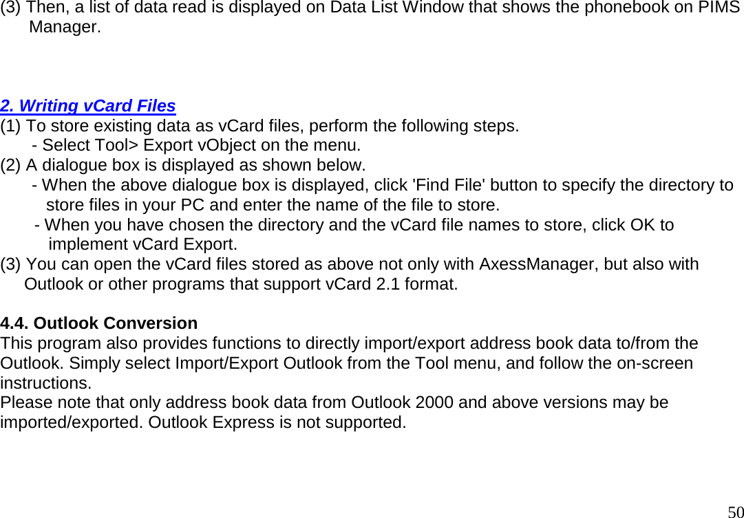                                                                                       50(3) Then, a list of data read is displayed on Data List Window that shows the phonebook on PIMS        Manager.     2. Writing vCard Files  (1) To store existing data as vCard files, perform the following steps.              - Select Tool&gt; Export vObject on the menu.  (2) A dialogue box is displayed as shown below.              - When the above dialogue box is displayed, click &apos;Find File&apos; button to specify the directory to                 store files in your PC and enter the name of the file to store.      - When you have chosen the directory and the vCard file names to store, click OK to         implement vCard Export.  (3) You can open the vCard files stored as above not only with AxessManager, but also with       Outlook or other programs that support vCard 2.1 format.    4.4. Outlook Conversion  This program also provides functions to directly import/export address book data to/from the  Outlook. Simply select Import/Export Outlook from the Tool menu, and follow the on-screen  instructions.  Please note that only address book data from Outlook 2000 and above versions may be  imported/exported. Outlook Express is not supported.   