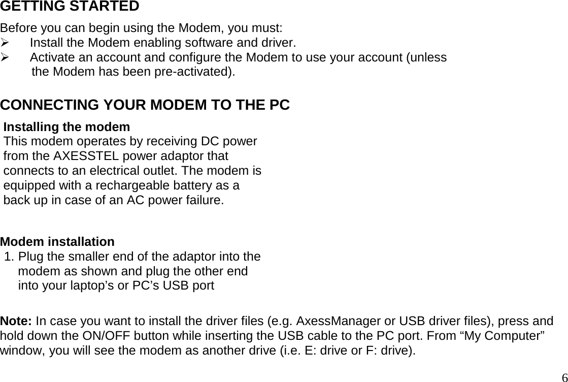                                                                                       6GETTING STARTED Before you can begin using the Modem, you must: ¾  Install the Modem enabling software and driver. ¾  Activate an account and configure the Modem to use your account (unless          the Modem has been pre-activated).  CONNECTING YOUR MODEM TO THE PC  Installing the modem   This modem operates by receiving DC power  from the AXESSTEL power adaptor that   connects to an electrical outlet. The modem is  equipped with a rechargeable battery as a   back up in case of an AC power failure.    Modem installation 1. Plug the smaller end of the adaptor into the     modem as shown and plug the other end      into your laptop’s or PC’s USB port  Note: In case you want to install the driver files (e.g. AxessManager or USB driver files), press and hold down the ON/OFF button while inserting the USB cable to the PC port. From “My Computer” window, you will see the modem as another drive (i.e. E: drive or F: drive). 