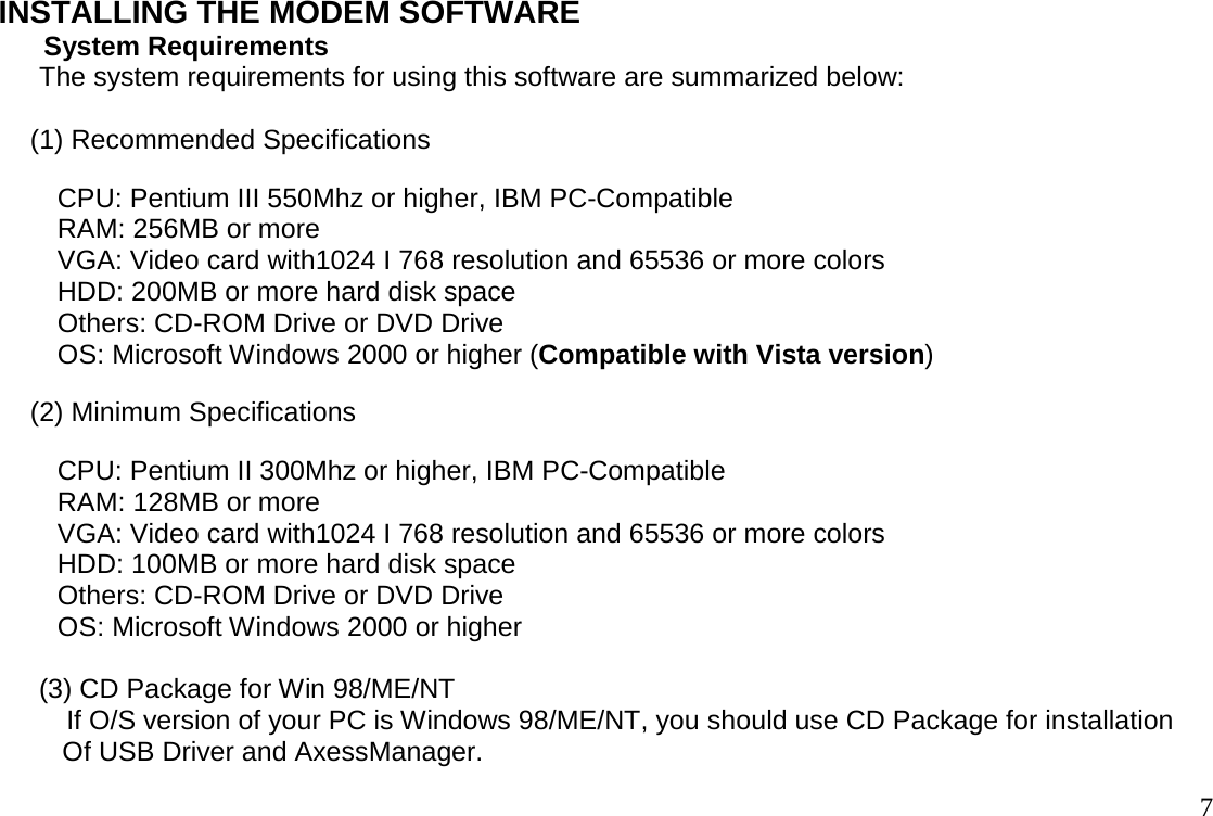                                                                                       7INSTALLING THE MODEM SOFTWARE       System Requirements  The system requirements for using this software are summarized below:   (1) Recommended Specifications  CPU: Pentium III 550Mhz or higher, IBM PC-Compatible  RAM: 256MB or more  VGA: Video card with1024 I 768 resolution and 65536 or more colors  HDD: 200MB or more hard disk space  Others: CD-ROM Drive or DVD Drive  OS: Microsoft Windows 2000 or higher (Compatible with Vista version) (2) Minimum Specifications  CPU: Pentium II 300Mhz or higher, IBM PC-Compatible  RAM: 128MB or more  VGA: Video card with1024 I 768 resolution and 65536 or more colors HDD: 100MB or more hard disk space Others: CD-ROM Drive or DVD Drive OS: Microsoft Windows 2000 or higher   (3) CD Package for Win 98/ME/NT          If O/S version of your PC is Windows 98/ME/NT, you should use CD Package for installation Of USB Driver and AxessManager. 