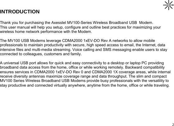                                                                                       2INTRODUCTION  Thank you for purchasing the Axesstel MV100-Series Wireless Broadband USB  Modem.  This user manual will help you setup, configure and outline best practices for maximizing your  wireless home network performance with the Modem.  The MV100 USB Modems leverage CDMA2000 1xEV-DO Rev A networks to allow mobile  professionals to maintain productivity with secure, high speed access to email, the Internet, data  intensive files and multi-media streaming. Voice calling and SMS messaging enable users to stay  connected to colleagues, customers and family.  A universal USB port allows for quick and easy connectivity to a desktop or laptop PC providing  broadband data access from the home, office or while working remotely. Backward compatibility  ensures services in CDMA2000 1xEV-DO Rev 0 and CDMA2000 1X coverage areas, while internal  receive diversity antennas maximize coverage range and data throughput. The slim and compact  MV100 Series Wireless Broadband USB Modems provide busy professionals with the versatility to  stay productive and connected virtually anywhere, anytime from the home, office or while traveling.          