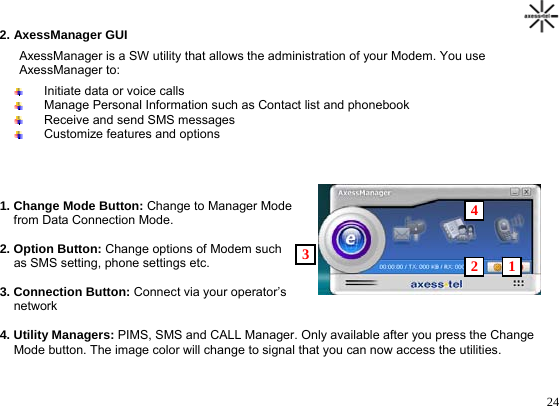                                                                                      242. AxessManager GUI AxessManager is a SW utility that allows the administration of your Modem. You use AxessManager to:   Initiate data or voice calls   Manage Personal Information such as Contact list and phonebook   Receive and send SMS messages   Customize features and options     1. Change Mode Button: Change to Manager Mode    4     from Data Connection Mode.  2. Option Button: Change options of Modem such    3  2   1    as SMS setting, phone settings etc.  3. Connection Button: Connect via your operator’s      network  4. Utility Managers: PIMS, SMS and CALL Manager. Only available after you press the Change       Mode button. The image color will change to signal that you can now access the utilities.
