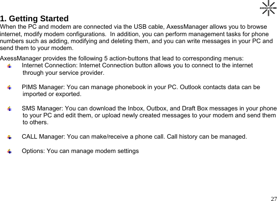                                                                                       271. Getting Started When the PC and modem are connected via the USB cable, AxessManager allows you to browse internet, modify modem configurations.  In addition, you can perform management tasks for phone  numbers such as adding, modifying and deleting them, and you can write messages in your PC and  send them to your modem. AxessManager provides the following 5 action-buttons that lead to corresponding menus:    Internet Connection: Internet Connection button allows you to connect to the internet             through your service provider.    PIMS Manager: You can manage phonebook in your PC. Outlook contacts data can be           imported or exported.     SMS Manager: You can download the Inbox, Outbox, and Draft Box messages in your phone           to your PC and edit them, or upload newly created messages to your modem and send them          to others.    CALL Manager: You can make/receive a phone call. Call history can be managed.     Options: You can manage modem settings       