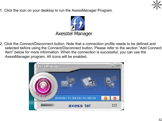                                                                                       321. Click the icon on your desktop to run the AxessManager Program.                                             Axesstel Manager 2. Click the Connect/Disconnect button. Note that a connection profile needs to be defined and       selected before using the Connect/Disconnect button. Please refer to the section “Add Connect      Item” below for more information. When the connection is successful, you can use the      AxessManager program. All icons will be enabled.  