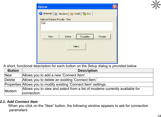                                                                                       34         A short, functional description for each button on the Setup dialog is provided below. Button  Description  New  Allows you to add a new &apos;Connect Item&apos;. Delete Allows you to delete an existing &apos;Connect Item.&apos;  Properties Allows you to modify existing &apos;Connect Item&apos; settings.  Modem  Allows you to view and select from a list of modems currently available for connection.  2.1. Add Connect Item      When you click on the “New” button, the following window appears to ask for connection      parameters 