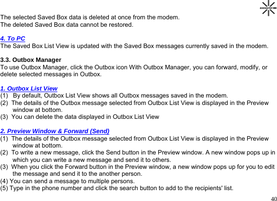                                                                                       40The selected Saved Box data is deleted at once from the modem.  The deleted Saved Box data cannot be restored.   4. To PC  The Saved Box List View is updated with the Saved Box messages currently saved in the modem.  3.3. Outbox Manager  To use Outbox Manager, click the Outbox icon With Outbox Manager, you can forward, modify, or  delete selected messages in Outbox.    1. Outbox List View  (1)   By default, Outbox List View shows all Outbox messages saved in the modem. (2)  The details of the Outbox message selected from Outbox List View is displayed in the Preview window at bottom. (3)  You can delete the data displayed in Outbox List View    2. Preview Window &amp; Forward (Send)  (1)  The details of the Outbox message selected from Outbox List View is displayed in the Preview window at bottom. (2)  To write a new message, click the Send button in the Preview window. A new window pops up in which you can write a new message and send it to others. (3)  When you click the Forward button in the Preview window, a new window pops up for you to edit the message and send it to the another person.  (4) You can send a message to multiple persons.  (5) Type in the phone number and click the search button to add to the recipients&apos; list. 