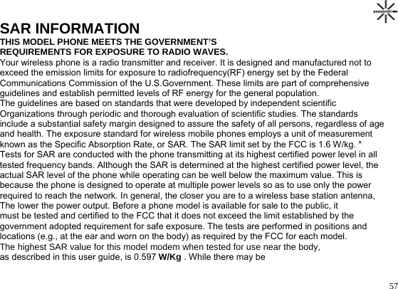                                                                                       57SAR INFORMATION THIS MODEL PHONE MEETS THE GOVERNMENT’S REQUIREMENTS FOR EXPOSURE TO RADIO WAVES. Your wireless phone is a radio transmitter and receiver. It is designed and manufactured not to exceed the emission limits for exposure to radiofrequency(RF) energy set by the Federal Communications Commission of the U.S.Government. These limits are part of comprehensive guidelines and establish permitted levels of RF energy for the general population.  The guidelines are based on standards that were developed by independent scientific  Organizations through periodic and thorough evaluation of scientific studies. The standards include a substantial safety margin designed to assure the safety of all persons, regardless of age and health. The exposure standard for wireless mobile phones employs a unit of measurement known as the Specific Absorption Rate, or SAR. The SAR limit set by the FCC is 1.6 W/kg. * Tests for SAR are conducted with the phone transmitting at its highest certified power level in all tested frequency bands. Although the SAR is determined at the highest certified power level, the actual SAR level of the phone while operating can be well below the maximum value. This is because the phone is designed to operate at multiple power levels so as to use only the power required to reach the network. In general, the closer you are to a wireless base station antenna,  The lower the power output. Before a phone model is available for sale to the public, it must be tested and certified to the FCC that it does not exceed the limit established by the government adopted requirement for safe exposure. The tests are performed in positions and locations (e.g., at the ear and worn on the body) as required by the FCC for each model.  The highest SAR value for this model modem when tested for use near the body,  as described in this user guide, is 0.597 W/Kg . While there may be 