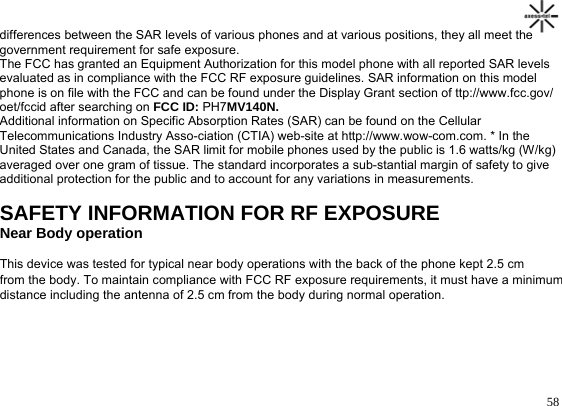                                                                                       58differences between the SAR levels of various phones and at various positions, they all meet the government requirement for safe exposure. The FCC has granted an Equipment Authorization for this model phone with all reported SAR levels evaluated as in compliance with the FCC RF exposure guidelines. SAR information on this model phone is on file with the FCC and can be found under the Display Grant section of ttp://www.fcc.gov/ oet/fccid after searching on FCC ID: PH7MV140N. Additional information on Specific Absorption Rates (SAR) can be found on the Cellular Telecommunications Industry Asso-ciation (CTIA) web-site at http://www.wow-com.com. * In the United States and Canada, the SAR limit for mobile phones used by the public is 1.6 watts/kg (W/kg) averaged over one gram of tissue. The standard incorporates a sub-stantial margin of safety to give additional protection for the public and to account for any variations in measurements.  SAFETY INFORMATION FOR RF EXPOSURE Near Body operation This device was tested for typical near body operations with the back of the phone kept 2.5 cm from the body. To maintain compliance with FCC RF exposure requirements, it must have a minimum distance including the antenna of 2.5 cm from the body during normal operation.      