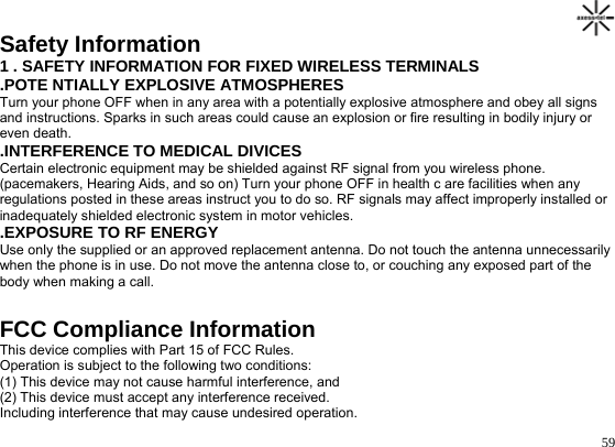                                                                                       59Safety Information 1 . SAFETY INFORMATION FOR FIXED WIRELESS TERMINALS .POTE NTIALLY EXPLOSIVE ATMOSPHERES Turn your phone OFF when in any area with a potentially explosive atmosphere and obey all signs and instructions. Sparks in such areas could cause an explosion or fire resulting in bodily injury or even death. .INTERFERENCE TO MEDICAL DIVICES Certain electronic equipment may be shielded against RF signal from you wireless phone. (pacemakers, Hearing Aids, and so on) Turn your phone OFF in health c are facilities when any regulations posted in these areas instruct you to do so. RF signals may affect improperly installed or inadequately shielded electronic system in motor vehicles. .EXPOSURE TO RF ENERGY Use only the supplied or an approved replacement antenna. Do not touch the antenna unnecessarily when the phone is in use. Do not move the antenna close to, or couching any exposed part of the body when making a call.  FCC Compliance Information This device complies with Part 15 of FCC Rules. Operation is subject to the following two conditions: (1) This device may not cause harmful interference, and (2) This device must accept any interference received. Including interference that may cause undesired operation. 